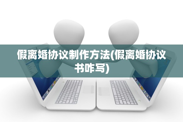 假离婚协议制作方法(假离婚协议书咋写) 假离婚协议制作方法(假离婚协议书咋写)