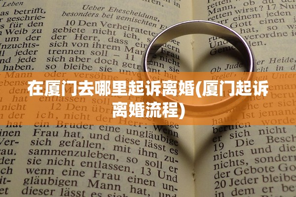在厦门去哪里起诉离婚(厦门起诉离婚流程) 在厦门去哪里起诉离婚(厦门起诉离婚流程)