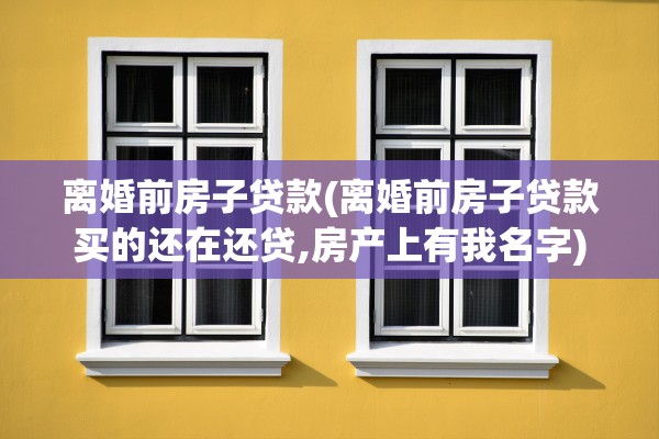 离婚前房子贷款(离婚前房子贷款买的还在还贷,房产上有我名字) 离婚前房子贷款(离婚前房子贷款买的还在还贷,房产上有我名字)