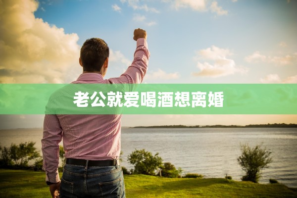 老公就爱喝酒想离婚 老公就爱喝酒想离婚