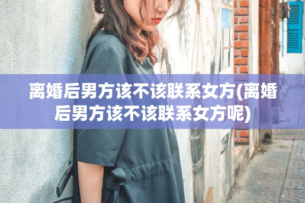离婚后男方该不该联系女方(离婚后男方该不该联系女方呢)
