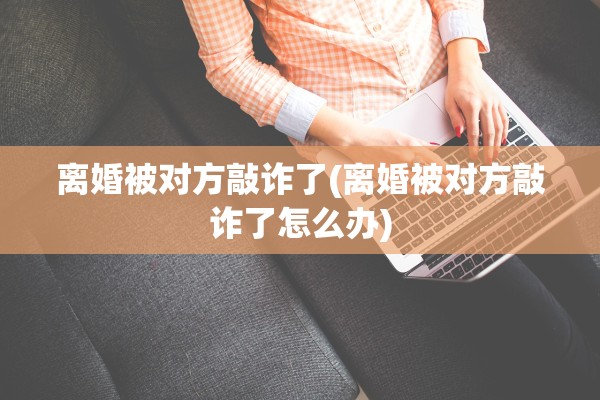 离婚被对方敲诈了(离婚被对方敲诈了怎么办) 离婚被对方敲诈了(离婚被对方敲诈了怎么办)