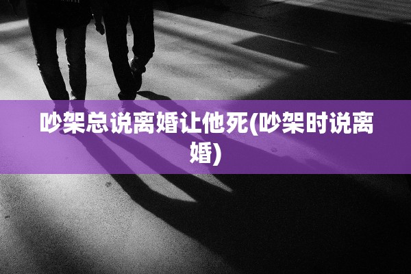 吵架总说离婚让他死(吵架时说离婚) 吵架总说离婚让他死(吵架时说离婚)