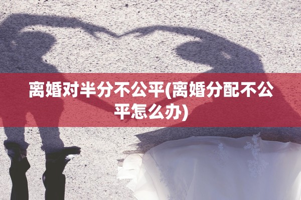 离婚对半分不公平(离婚分配不公平怎么办) 离婚对半分不公平(离婚分配不公平怎么办)
