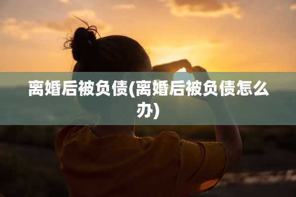 离婚后被负债(离婚后被负债怎么办) 离婚后被负债(离婚后被负债怎么办)