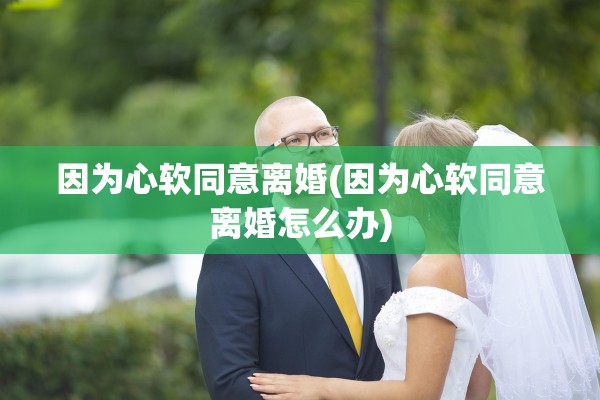 因为心软同意离婚(因为心软同意离婚怎么办)