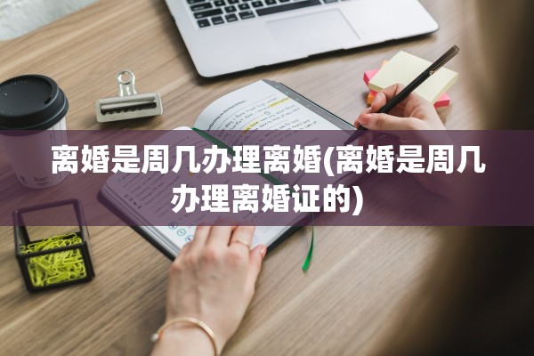 离婚是周几办理离婚(离婚是周几办理离婚证的)