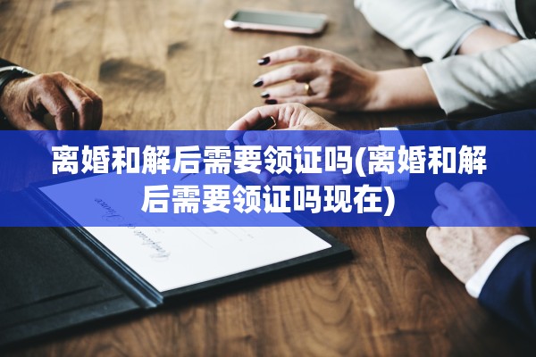 离婚和解后需要领证吗(离婚和解后需要领证吗现在)