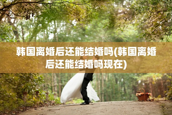 韩国离婚后还能结婚吗(韩国离婚后还能结婚吗现在)