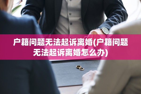 户籍问题无法起诉离婚(户籍问题无法起诉离婚怎么办)