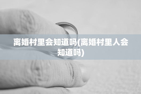 离婚村里会知道吗(离婚村里人会知道吗)