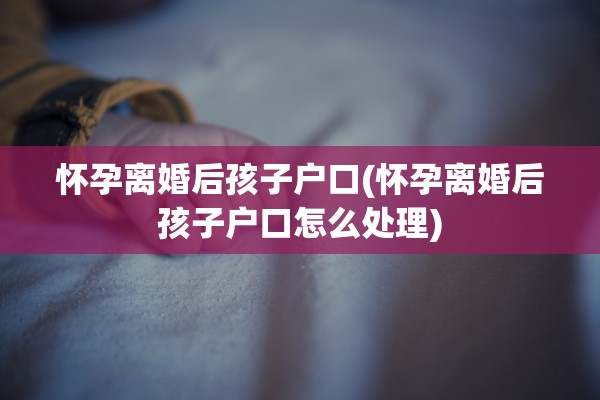 怀孕离婚后孩子户口(怀孕离婚后孩子户口怎么处理)