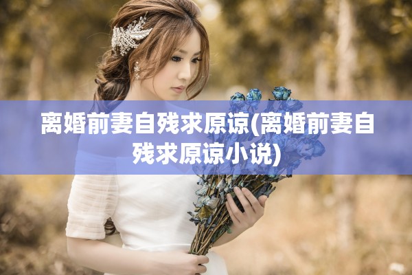 离婚前妻自残求原谅(离婚前妻自残求原谅小说)