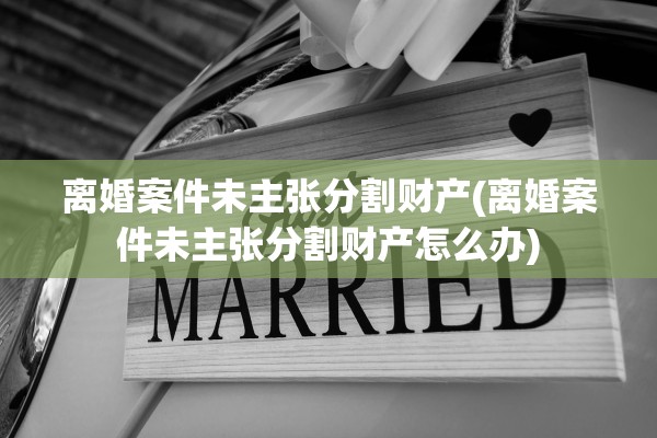 离婚案件未主张分割财产(离婚案件未主张分割财产怎么办)