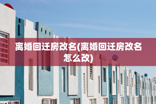 离婚回迁房改名(离婚回迁房改名怎么改)