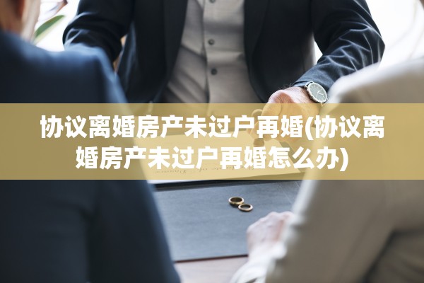 协议离婚房产未过户再婚(协议离婚房产未过户再婚怎么办)