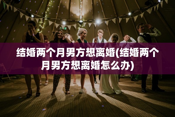 结婚两个月男方想离婚(结婚两个月男方想离婚怎么办)