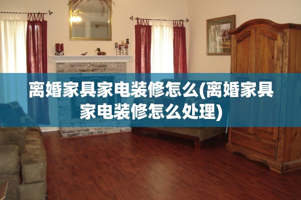 离婚家具家电装修怎么(离婚家具家电装修怎么处理)