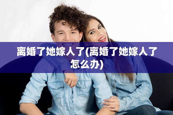 离婚了她嫁人了(离婚了她嫁人了怎么办)