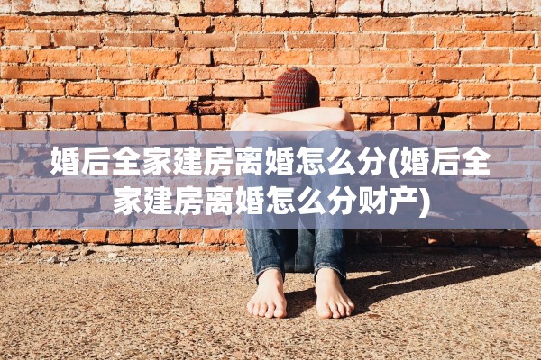 婚后全家建房离婚怎么分(婚后全家建房离婚怎么分财产)