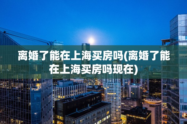离婚了能在上海买房吗(离婚了能在上海买房吗现在)