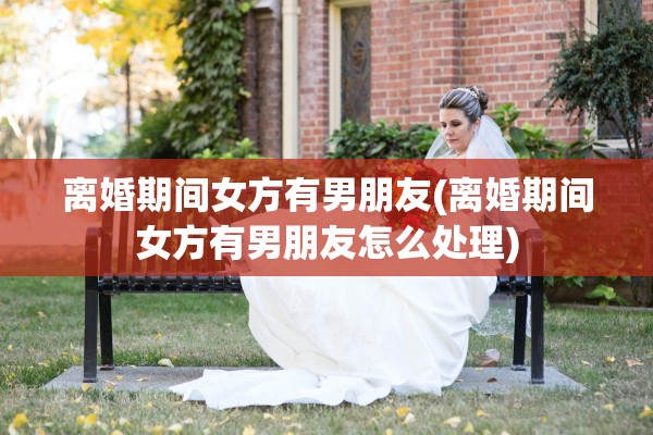 离婚期间女方有男朋友(离婚期间女方有男朋友怎么处理)