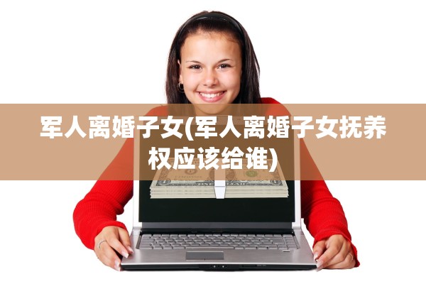 军人离婚子女(军人离婚子女抚养权应该给谁)