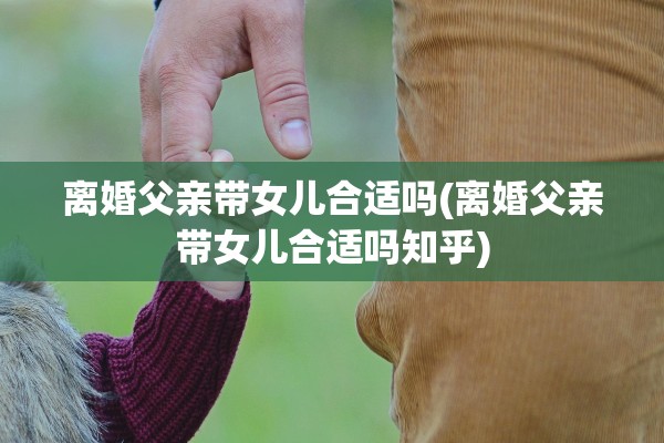 离婚父亲带女儿合适吗(离婚父亲带女儿合适吗知乎)