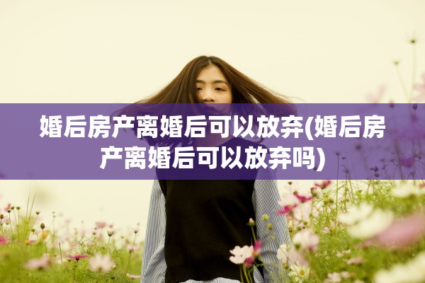 婚后房产离婚后可以放弃(婚后房产离婚后可以放弃吗)