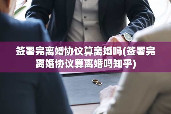 签署完离婚协议算离婚吗(签署完离婚协议算离婚吗知乎)