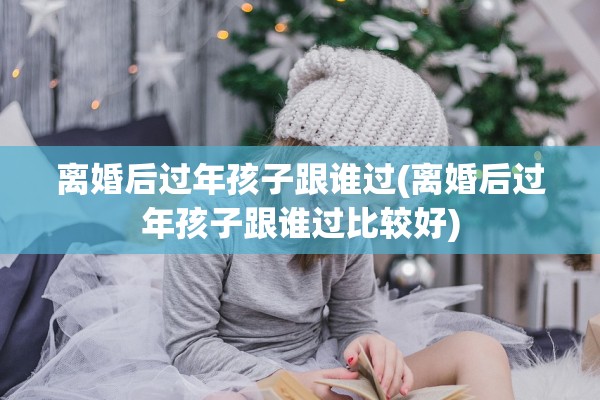 离婚后过年孩子跟谁过(离婚后过年孩子跟谁过比较好)