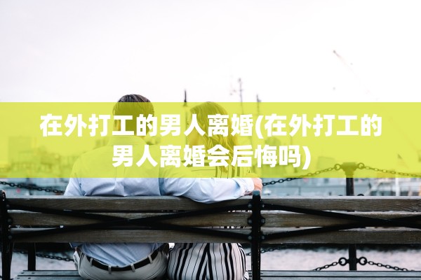 在外打工的男人离婚(在外打工的男人离婚会后悔吗) 在外打工的男人离婚(在外打工的男人离婚会后悔吗)