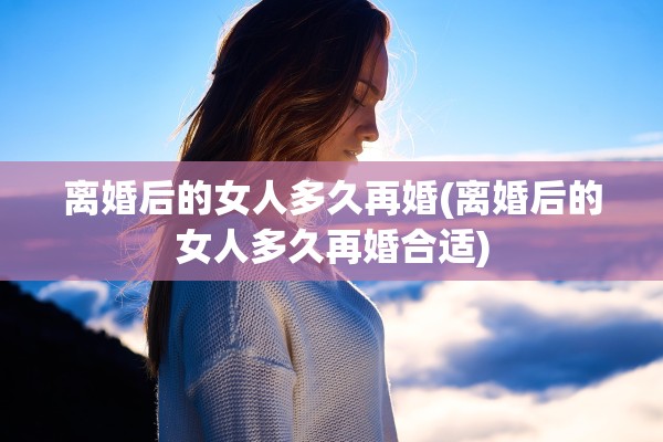 离婚后的女人多久再婚(离婚后的女人多久再婚合适) 离婚后的女人多久再婚(离婚后的女人多久再婚合适)
