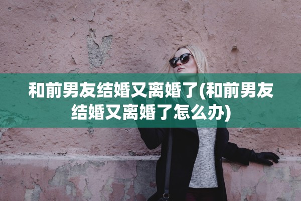 和前男友结婚又离婚了(和前男友结婚又离婚了怎么办) 和前男友结婚又离婚了(和前男友结婚又离婚了怎么办)