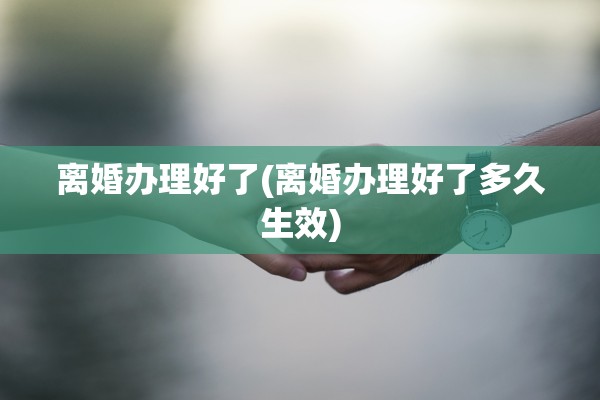 离婚办理好了(离婚办理好了多久生效) 离婚办理好了(离婚办理好了多久生效)