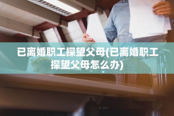 已离婚职工探望父母(已离婚职工探望父母怎么办) 已离婚职工探望父母(已离婚职工探望父母怎么办)