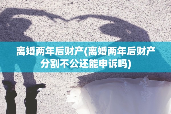 离婚两年后财产(离婚两年后财产分割不公还能申诉吗) 离婚两年后财产(离婚两年后财产分割不公还能申诉吗)