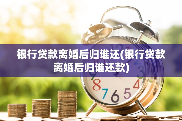 银行贷款离婚后归谁还(银行贷款离婚后归谁还款)