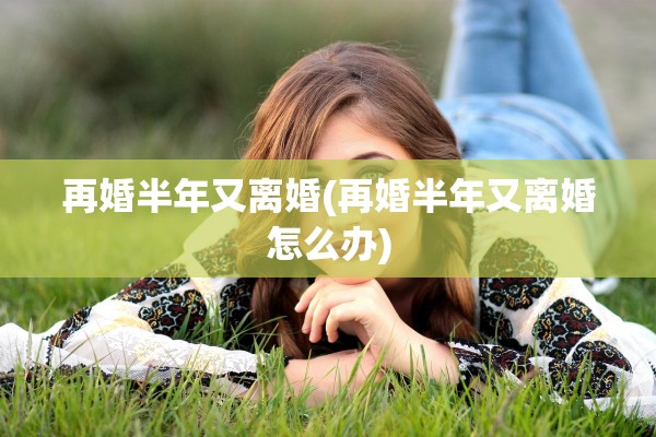 再婚半年又离婚(再婚半年又离婚怎么办)