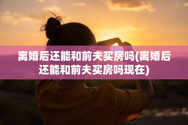 离婚后还能和前夫买房吗(离婚后还能和前夫买房吗现在) 离婚后还能和前夫买房吗(离婚后还能和前夫买房吗现在)