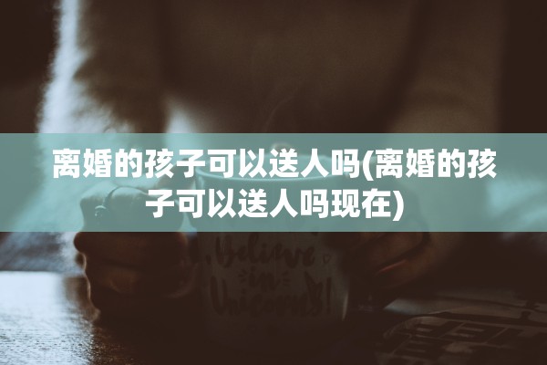 离婚的孩子可以送人吗(离婚的孩子可以送人吗现在)