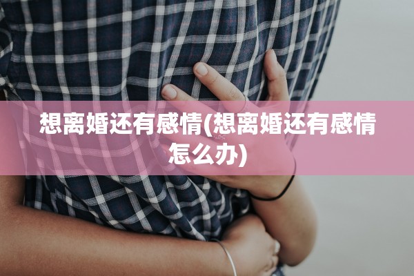 想离婚还有感情(想离婚还有感情怎么办) 想离婚还有感情(想离婚还有感情怎么办)