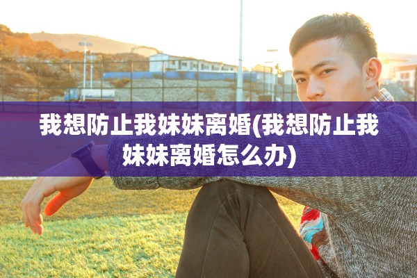 我想防止我妹妹离婚(我想防止我妹妹离婚怎么办) 我想防止我妹妹离婚(我想防止我妹妹离婚怎么办)