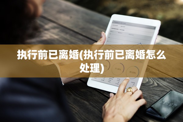 执行前已离婚(执行前已离婚怎么处理) 执行前已离婚(执行前已离婚怎么处理)