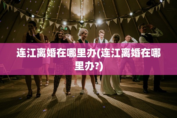 连江离婚在哪里办(连江离婚在哪里办?)