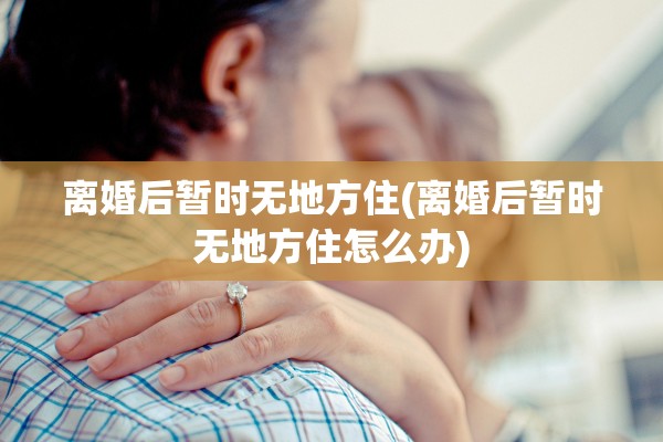 离婚后暂时无地方住(离婚后暂时无地方住怎么办) 离婚后暂时无地方住(离婚后暂时无地方住怎么办)