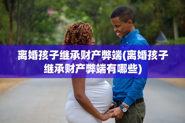 离婚孩子继承财产弊端(离婚孩子继承财产弊端有哪些) 离婚孩子继承财产弊端(离婚孩子继承财产弊端有哪些)