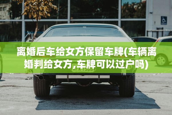 离婚后车给女方保留车牌(车辆离婚判给女方,车牌可以过户吗)