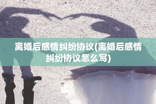 离婚后感情纠纷协议(离婚后感情纠纷协议怎么写) 离婚后感情纠纷协议(离婚后感情纠纷协议怎么写)