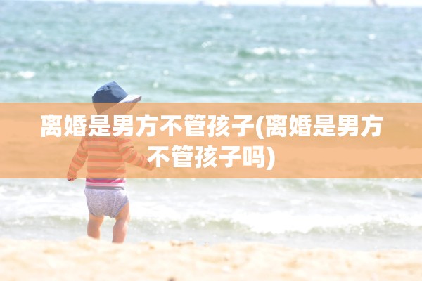 离婚是男方不管孩子(离婚是男方不管孩子吗)